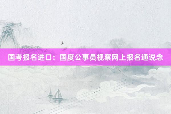 国考报名进口：国度公事员视察网上报名通说念