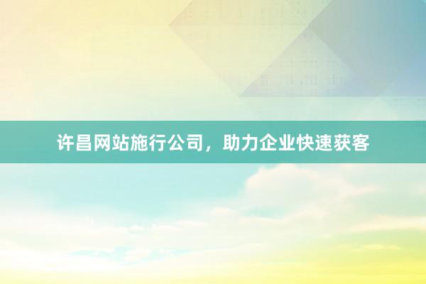 许昌网站施行公司，助力企业快速获客