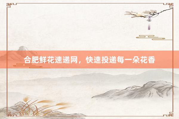 合肥鲜花速递网，快速投递每一朵花香